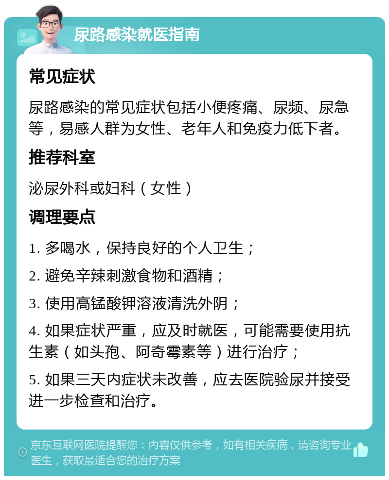 尿路感染就医指南 常见症状 尿路感染的常见症状包括小便疼痛、尿频、尿急等，易感人群为女性、老年人和免疫力低下者。 推荐科室 泌尿外科或妇科（女性） 调理要点 1. 多喝水，保持良好的个人卫生； 2. 避免辛辣刺激食物和酒精； 3. 使用高锰酸钾溶液清洗外阴； 4. 如果症状严重，应及时就医，可能需要使用抗生素（如头孢、阿奇霉素等）进行治疗； 5. 如果三天内症状未改善，应去医院验尿并接受进一步检查和治疗。