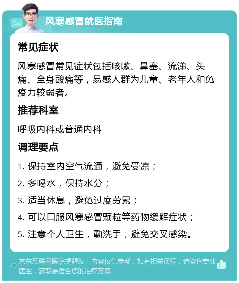 风寒感冒就医指南 常见症状 风寒感冒常见症状包括咳嗽、鼻塞、流涕、头痛、全身酸痛等，易感人群为儿童、老年人和免疫力较弱者。 推荐科室 呼吸内科或普通内科 调理要点 1. 保持室内空气流通，避免受凉； 2. 多喝水，保持水分； 3. 适当休息，避免过度劳累； 4. 可以口服风寒感冒颗粒等药物缓解症状； 5. 注意个人卫生，勤洗手，避免交叉感染。