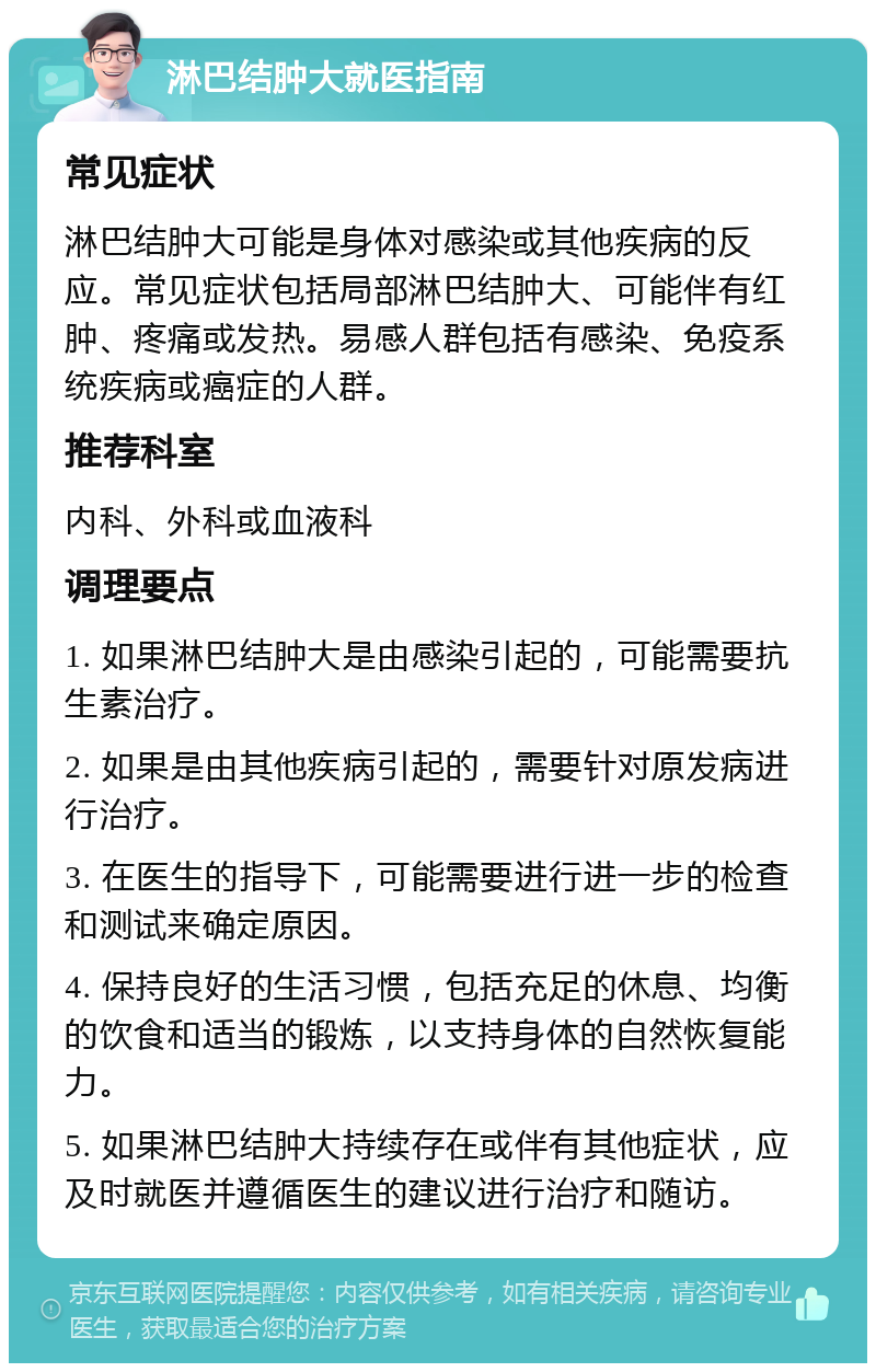 淋巴结肿大就医指南 常见症状 淋巴结肿大可能是身体对感染或其他疾病的反应。常见症状包括局部淋巴结肿大、可能伴有红肿、疼痛或发热。易感人群包括有感染、免疫系统疾病或癌症的人群。 推荐科室 内科、外科或血液科 调理要点 1. 如果淋巴结肿大是由感染引起的，可能需要抗生素治疗。 2. 如果是由其他疾病引起的，需要针对原发病进行治疗。 3. 在医生的指导下，可能需要进行进一步的检查和测试来确定原因。 4. 保持良好的生活习惯，包括充足的休息、均衡的饮食和适当的锻炼，以支持身体的自然恢复能力。 5. 如果淋巴结肿大持续存在或伴有其他症状，应及时就医并遵循医生的建议进行治疗和随访。