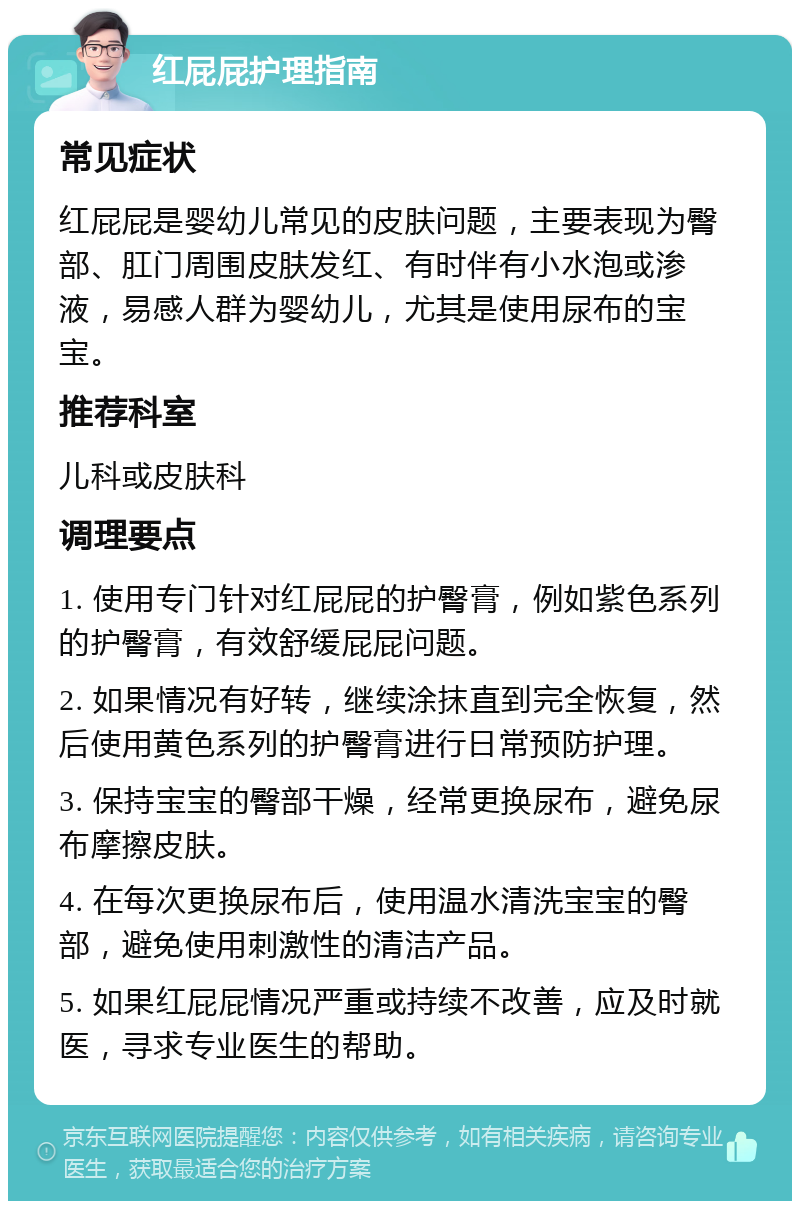 红屁屁护理指南 常见症状 红屁屁是婴幼儿常见的皮肤问题，主要表现为臀部、肛门周围皮肤发红、有时伴有小水泡或渗液，易感人群为婴幼儿，尤其是使用尿布的宝宝。 推荐科室 儿科或皮肤科 调理要点 1. 使用专门针对红屁屁的护臀膏，例如紫色系列的护臀膏，有效舒缓屁屁问题。 2. 如果情况有好转，继续涂抹直到完全恢复，然后使用黄色系列的护臀膏进行日常预防护理。 3. 保持宝宝的臀部干燥，经常更换尿布，避免尿布摩擦皮肤。 4. 在每次更换尿布后，使用温水清洗宝宝的臀部，避免使用刺激性的清洁产品。 5. 如果红屁屁情况严重或持续不改善，应及时就医，寻求专业医生的帮助。