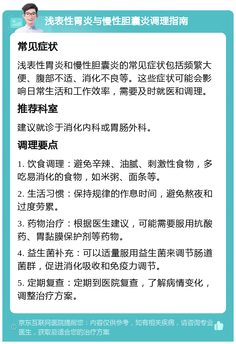 浅表性胃炎与慢性胆囊炎调理指南 常见症状 浅表性胃炎和慢性胆囊炎的常见症状包括频繁大便、腹部不适、消化不良等。这些症状可能会影响日常生活和工作效率，需要及时就医和调理。 推荐科室 建议就诊于消化内科或胃肠外科。 调理要点 1. 饮食调理：避免辛辣、油腻、刺激性食物，多吃易消化的食物，如米粥、面条等。 2. 生活习惯：保持规律的作息时间，避免熬夜和过度劳累。 3. 药物治疗：根据医生建议，可能需要服用抗酸药、胃黏膜保护剂等药物。 4. 益生菌补充：可以适量服用益生菌来调节肠道菌群，促进消化吸收和免疫力调节。 5. 定期复查：定期到医院复查，了解病情变化，调整治疗方案。