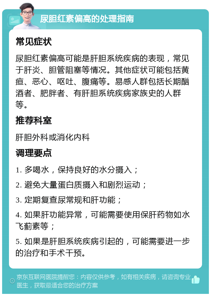 尿胆红素偏高的处理指南 常见症状 尿胆红素偏高可能是肝胆系统疾病的表现，常见于肝炎、胆管阻塞等情况。其他症状可能包括黄疸、恶心、呕吐、腹痛等。易感人群包括长期酗酒者、肥胖者、有肝胆系统疾病家族史的人群等。 推荐科室 肝胆外科或消化内科 调理要点 1. 多喝水，保持良好的水分摄入； 2. 避免大量蛋白质摄入和剧烈运动； 3. 定期复查尿常规和肝功能； 4. 如果肝功能异常，可能需要使用保肝药物如水飞蓟素等； 5. 如果是肝胆系统疾病引起的，可能需要进一步的治疗和手术干预。