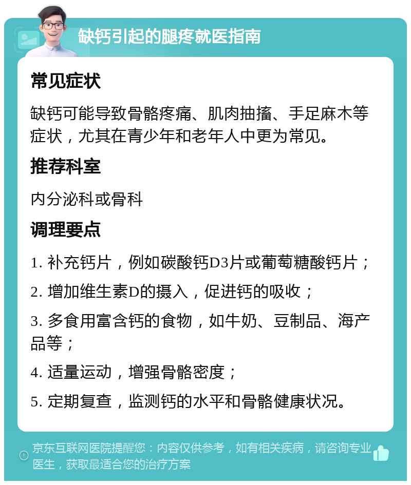 缺钙引起的腿疼就医指南 常见症状 缺钙可能导致骨骼疼痛、肌肉抽搐、手足麻木等症状，尤其在青少年和老年人中更为常见。 推荐科室 内分泌科或骨科 调理要点 1. 补充钙片，例如碳酸钙D3片或葡萄糖酸钙片； 2. 增加维生素D的摄入，促进钙的吸收； 3. 多食用富含钙的食物，如牛奶、豆制品、海产品等； 4. 适量运动，增强骨骼密度； 5. 定期复查，监测钙的水平和骨骼健康状况。