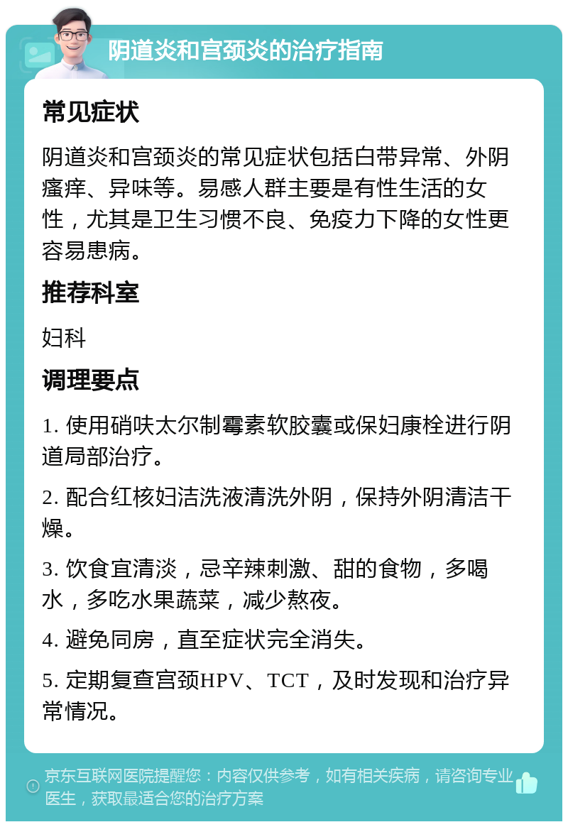 阴道炎和宫颈炎的治疗指南 常见症状 阴道炎和宫颈炎的常见症状包括白带异常、外阴瘙痒、异味等。易感人群主要是有性生活的女性，尤其是卫生习惯不良、免疫力下降的女性更容易患病。 推荐科室 妇科 调理要点 1. 使用硝呋太尔制霉素软胶囊或保妇康栓进行阴道局部治疗。 2. 配合红核妇洁洗液清洗外阴，保持外阴清洁干燥。 3. 饮食宜清淡，忌辛辣刺激、甜的食物，多喝水，多吃水果蔬菜，减少熬夜。 4. 避免同房，直至症状完全消失。 5. 定期复查宫颈HPV、TCT，及时发现和治疗异常情况。