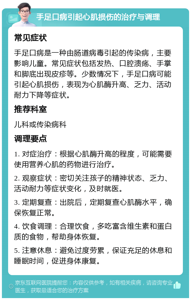 手足口病引起心肌损伤的治疗与调理 常见症状 手足口病是一种由肠道病毒引起的传染病，主要影响儿童。常见症状包括发热、口腔溃疡、手掌和脚底出现皮疹等。少数情况下，手足口病可能引起心肌损伤，表现为心肌酶升高、乏力、活动耐力下降等症状。 推荐科室 儿科或传染病科 调理要点 1. 对症治疗：根据心肌酶升高的程度，可能需要使用营养心肌的药物进行治疗。 2. 观察症状：密切关注孩子的精神状态、乏力、活动耐力等症状变化，及时就医。 3. 定期复查：出院后，定期复查心肌酶水平，确保恢复正常。 4. 饮食调理：合理饮食，多吃富含维生素和蛋白质的食物，帮助身体恢复。 5. 注意休息：避免过度劳累，保证充足的休息和睡眠时间，促进身体康复。