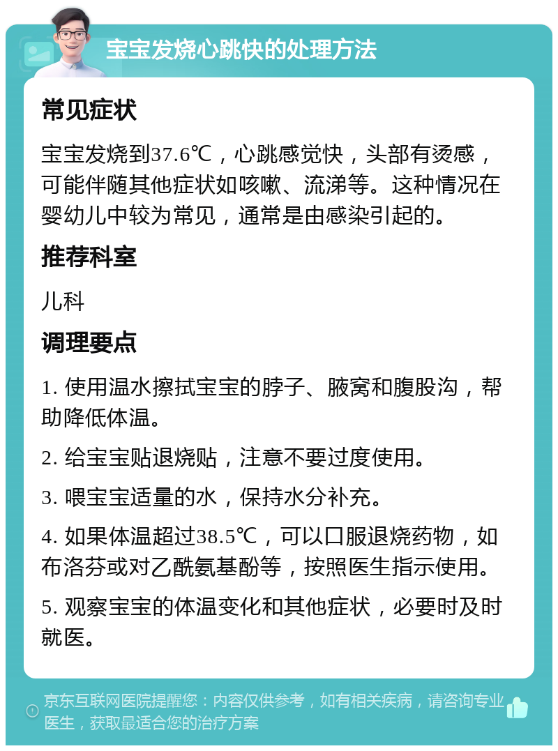 宝宝发烧心跳快的处理方法 常见症状 宝宝发烧到37.6℃，心跳感觉快，头部有烫感，可能伴随其他症状如咳嗽、流涕等。这种情况在婴幼儿中较为常见，通常是由感染引起的。 推荐科室 儿科 调理要点 1. 使用温水擦拭宝宝的脖子、腋窝和腹股沟，帮助降低体温。 2. 给宝宝贴退烧贴，注意不要过度使用。 3. 喂宝宝适量的水，保持水分补充。 4. 如果体温超过38.5℃，可以口服退烧药物，如布洛芬或对乙酰氨基酚等，按照医生指示使用。 5. 观察宝宝的体温变化和其他症状，必要时及时就医。