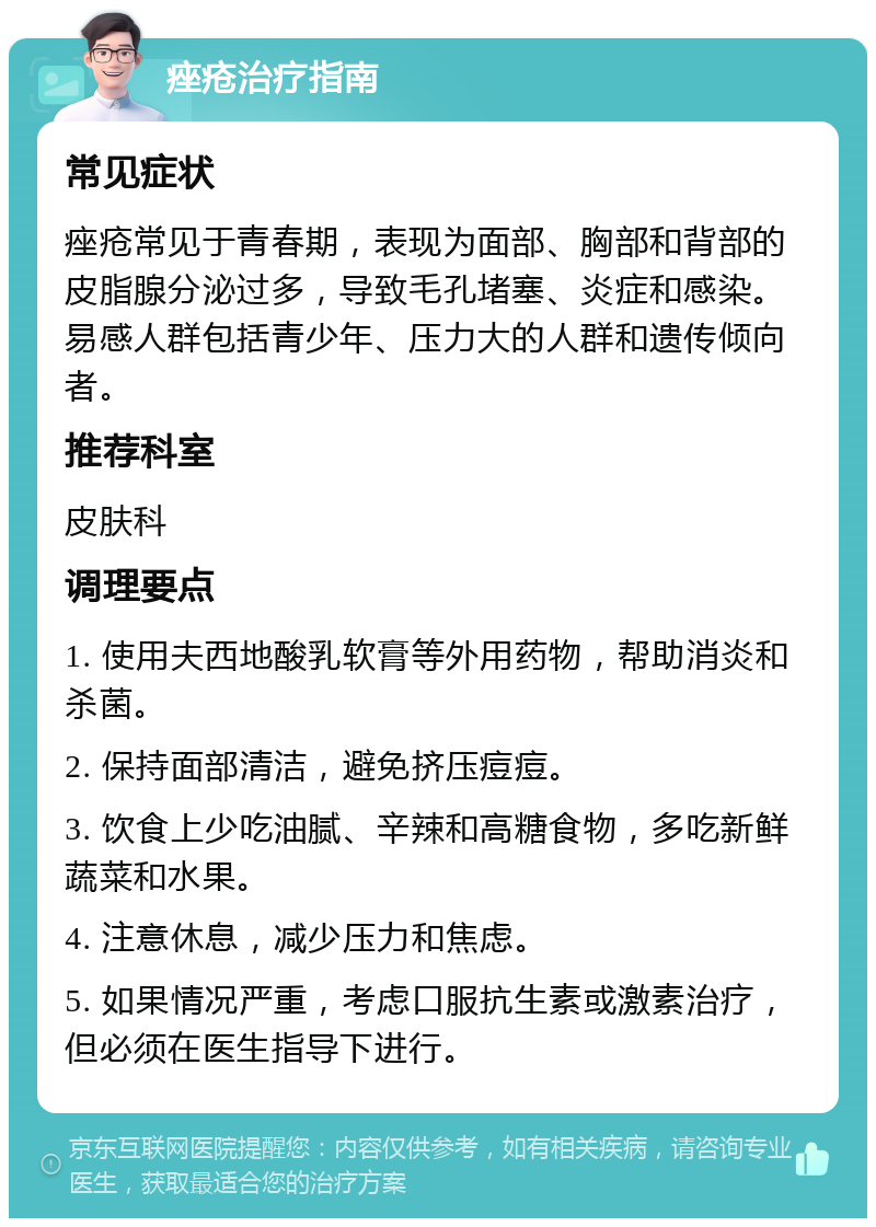 痤疮治疗指南 常见症状 痤疮常见于青春期，表现为面部、胸部和背部的皮脂腺分泌过多，导致毛孔堵塞、炎症和感染。易感人群包括青少年、压力大的人群和遗传倾向者。 推荐科室 皮肤科 调理要点 1. 使用夫西地酸乳软膏等外用药物，帮助消炎和杀菌。 2. 保持面部清洁，避免挤压痘痘。 3. 饮食上少吃油腻、辛辣和高糖食物，多吃新鲜蔬菜和水果。 4. 注意休息，减少压力和焦虑。 5. 如果情况严重，考虑口服抗生素或激素治疗，但必须在医生指导下进行。