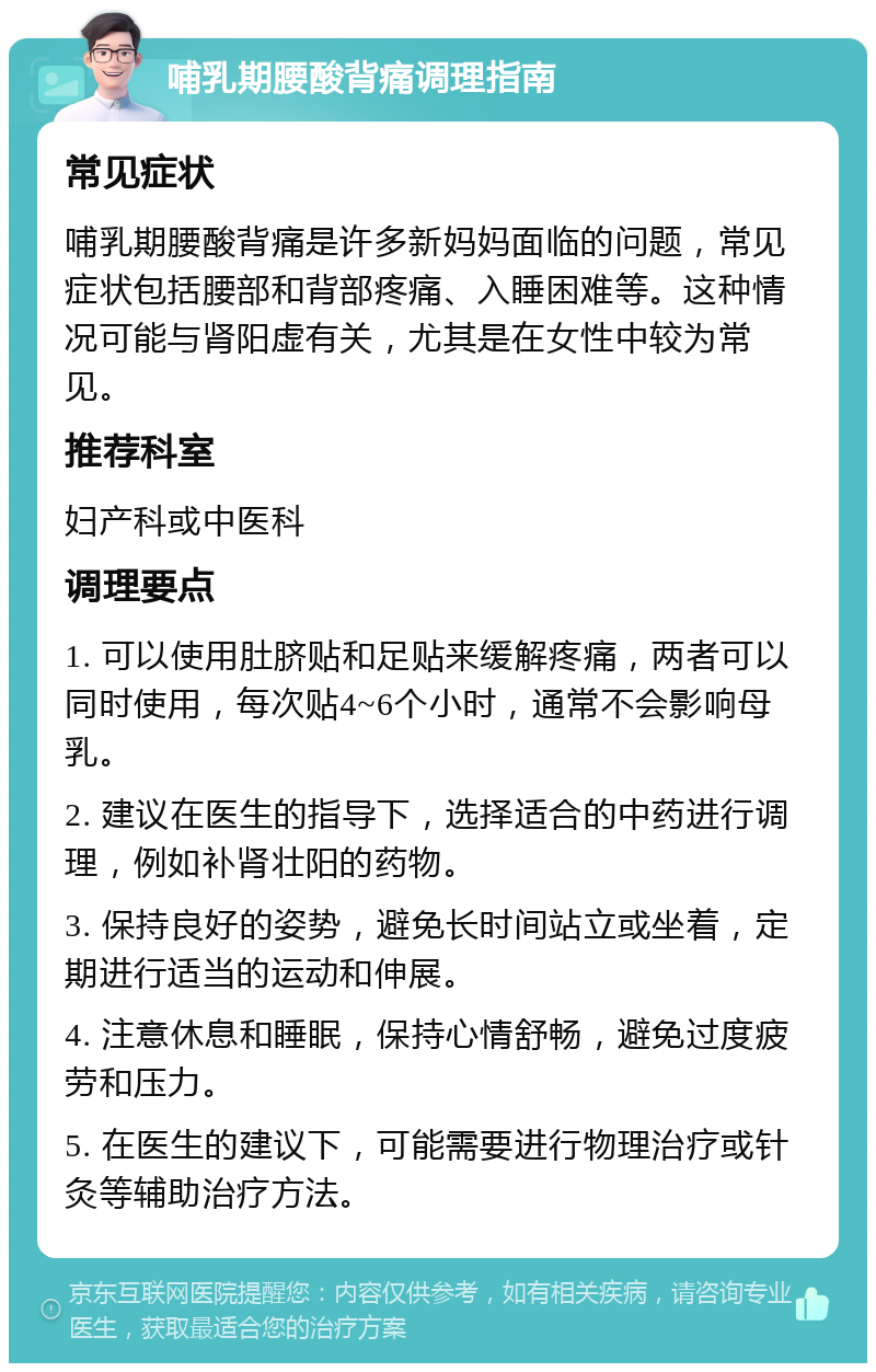 哺乳期腰酸背痛调理指南 常见症状 哺乳期腰酸背痛是许多新妈妈面临的问题，常见症状包括腰部和背部疼痛、入睡困难等。这种情况可能与肾阳虚有关，尤其是在女性中较为常见。 推荐科室 妇产科或中医科 调理要点 1. 可以使用肚脐贴和足贴来缓解疼痛，两者可以同时使用，每次贴4~6个小时，通常不会影响母乳。 2. 建议在医生的指导下，选择适合的中药进行调理，例如补肾壮阳的药物。 3. 保持良好的姿势，避免长时间站立或坐着，定期进行适当的运动和伸展。 4. 注意休息和睡眠，保持心情舒畅，避免过度疲劳和压力。 5. 在医生的建议下，可能需要进行物理治疗或针灸等辅助治疗方法。