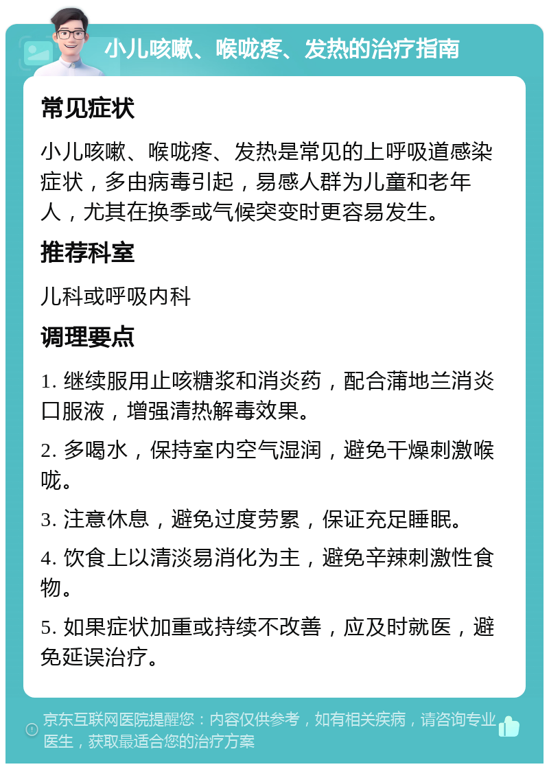 小儿咳嗽、喉咙疼、发热的治疗指南 常见症状 小儿咳嗽、喉咙疼、发热是常见的上呼吸道感染症状，多由病毒引起，易感人群为儿童和老年人，尤其在换季或气候突变时更容易发生。 推荐科室 儿科或呼吸内科 调理要点 1. 继续服用止咳糖浆和消炎药，配合蒲地兰消炎口服液，增强清热解毒效果。 2. 多喝水，保持室内空气湿润，避免干燥刺激喉咙。 3. 注意休息，避免过度劳累，保证充足睡眠。 4. 饮食上以清淡易消化为主，避免辛辣刺激性食物。 5. 如果症状加重或持续不改善，应及时就医，避免延误治疗。