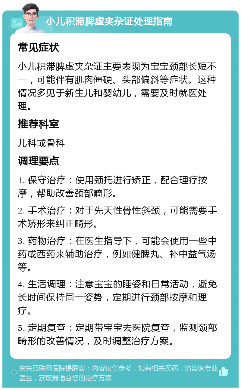 小儿积滞脾虚夹杂证处理指南 常见症状 小儿积滞脾虚夹杂证主要表现为宝宝颈部长短不一，可能伴有肌肉僵硬、头部偏斜等症状。这种情况多见于新生儿和婴幼儿，需要及时就医处理。 推荐科室 儿科或骨科 调理要点 1. 保守治疗：使用颈托进行矫正，配合理疗按摩，帮助改善颈部畸形。 2. 手术治疗：对于先天性骨性斜颈，可能需要手术矫形来纠正畸形。 3. 药物治疗：在医生指导下，可能会使用一些中药或西药来辅助治疗，例如健脾丸、补中益气汤等。 4. 生活调理：注意宝宝的睡姿和日常活动，避免长时间保持同一姿势，定期进行颈部按摩和理疗。 5. 定期复查：定期带宝宝去医院复查，监测颈部畸形的改善情况，及时调整治疗方案。