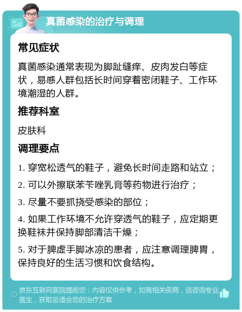 真菌感染的治疗与调理 常见症状 真菌感染通常表现为脚趾缝痒、皮肉发白等症状，易感人群包括长时间穿着密闭鞋子、工作环境潮湿的人群。 推荐科室 皮肤科 调理要点 1. 穿宽松透气的鞋子，避免长时间走路和站立； 2. 可以外擦联苯苄唑乳膏等药物进行治疗； 3. 尽量不要抓挠受感染的部位； 4. 如果工作环境不允许穿透气的鞋子，应定期更换鞋袜并保持脚部清洁干燥； 5. 对于脾虚手脚冰凉的患者，应注意调理脾胃，保持良好的生活习惯和饮食结构。