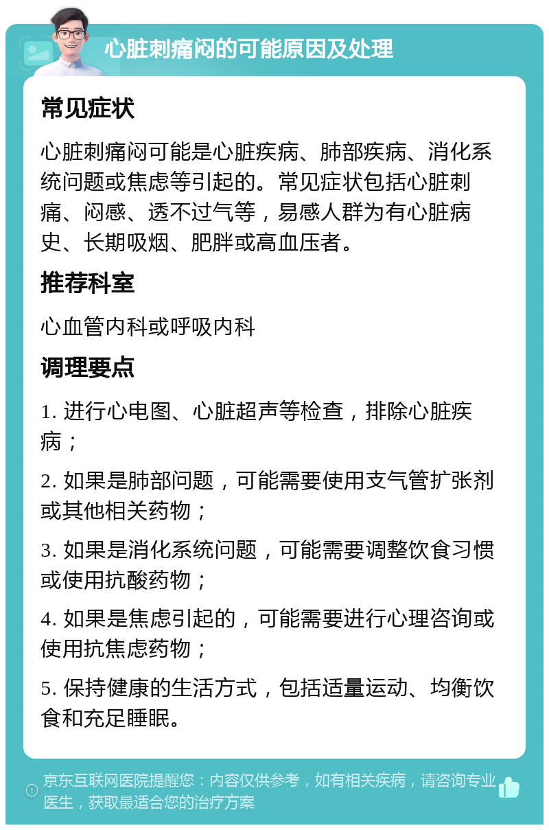 心脏刺痛闷的可能原因及处理 常见症状 心脏刺痛闷可能是心脏疾病、肺部疾病、消化系统问题或焦虑等引起的。常见症状包括心脏刺痛、闷感、透不过气等，易感人群为有心脏病史、长期吸烟、肥胖或高血压者。 推荐科室 心血管内科或呼吸内科 调理要点 1. 进行心电图、心脏超声等检查，排除心脏疾病； 2. 如果是肺部问题，可能需要使用支气管扩张剂或其他相关药物； 3. 如果是消化系统问题，可能需要调整饮食习惯或使用抗酸药物； 4. 如果是焦虑引起的，可能需要进行心理咨询或使用抗焦虑药物； 5. 保持健康的生活方式，包括适量运动、均衡饮食和充足睡眠。