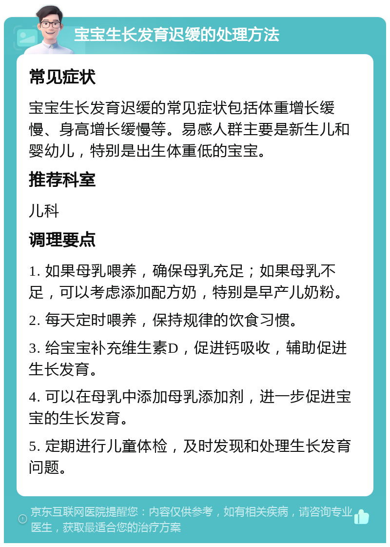 宝宝生长发育迟缓的处理方法 常见症状 宝宝生长发育迟缓的常见症状包括体重增长缓慢、身高增长缓慢等。易感人群主要是新生儿和婴幼儿，特别是出生体重低的宝宝。 推荐科室 儿科 调理要点 1. 如果母乳喂养，确保母乳充足；如果母乳不足，可以考虑添加配方奶，特别是早产儿奶粉。 2. 每天定时喂养，保持规律的饮食习惯。 3. 给宝宝补充维生素D，促进钙吸收，辅助促进生长发育。 4. 可以在母乳中添加母乳添加剂，进一步促进宝宝的生长发育。 5. 定期进行儿童体检，及时发现和处理生长发育问题。