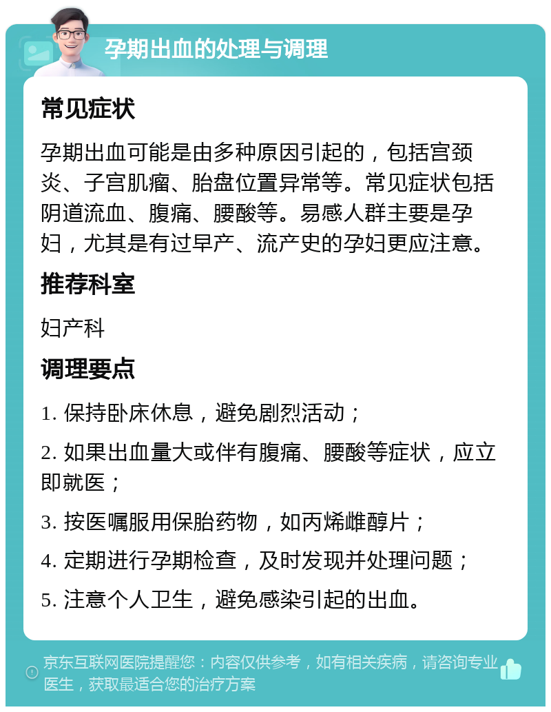 孕期出血的处理与调理 常见症状 孕期出血可能是由多种原因引起的，包括宫颈炎、子宫肌瘤、胎盘位置异常等。常见症状包括阴道流血、腹痛、腰酸等。易感人群主要是孕妇，尤其是有过早产、流产史的孕妇更应注意。 推荐科室 妇产科 调理要点 1. 保持卧床休息，避免剧烈活动； 2. 如果出血量大或伴有腹痛、腰酸等症状，应立即就医； 3. 按医嘱服用保胎药物，如丙烯雌醇片； 4. 定期进行孕期检查，及时发现并处理问题； 5. 注意个人卫生，避免感染引起的出血。