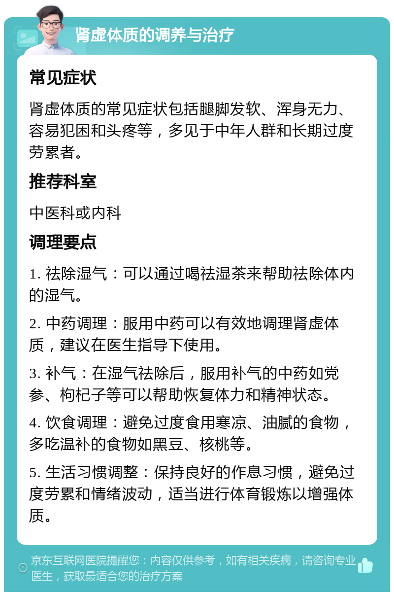 肾虚体质的调养与治疗 常见症状 肾虚体质的常见症状包括腿脚发软、浑身无力、容易犯困和头疼等，多见于中年人群和长期过度劳累者。 推荐科室 中医科或内科 调理要点 1. 祛除湿气：可以通过喝祛湿茶来帮助祛除体内的湿气。 2. 中药调理：服用中药可以有效地调理肾虚体质，建议在医生指导下使用。 3. 补气：在湿气祛除后，服用补气的中药如党参、枸杞子等可以帮助恢复体力和精神状态。 4. 饮食调理：避免过度食用寒凉、油腻的食物，多吃温补的食物如黑豆、核桃等。 5. 生活习惯调整：保持良好的作息习惯，避免过度劳累和情绪波动，适当进行体育锻炼以增强体质。