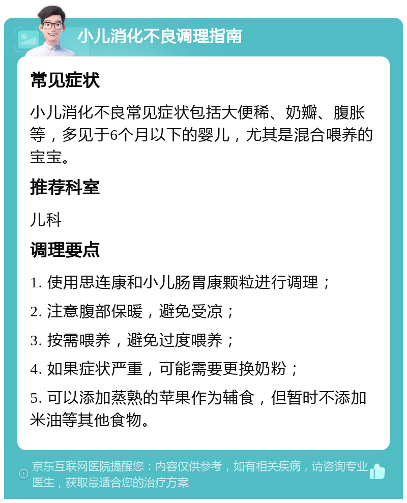 小儿消化不良调理指南 常见症状 小儿消化不良常见症状包括大便稀、奶瓣、腹胀等，多见于6个月以下的婴儿，尤其是混合喂养的宝宝。 推荐科室 儿科 调理要点 1. 使用思连康和小儿肠胃康颗粒进行调理； 2. 注意腹部保暖，避免受凉； 3. 按需喂养，避免过度喂养； 4. 如果症状严重，可能需要更换奶粉； 5. 可以添加蒸熟的苹果作为辅食，但暂时不添加米油等其他食物。