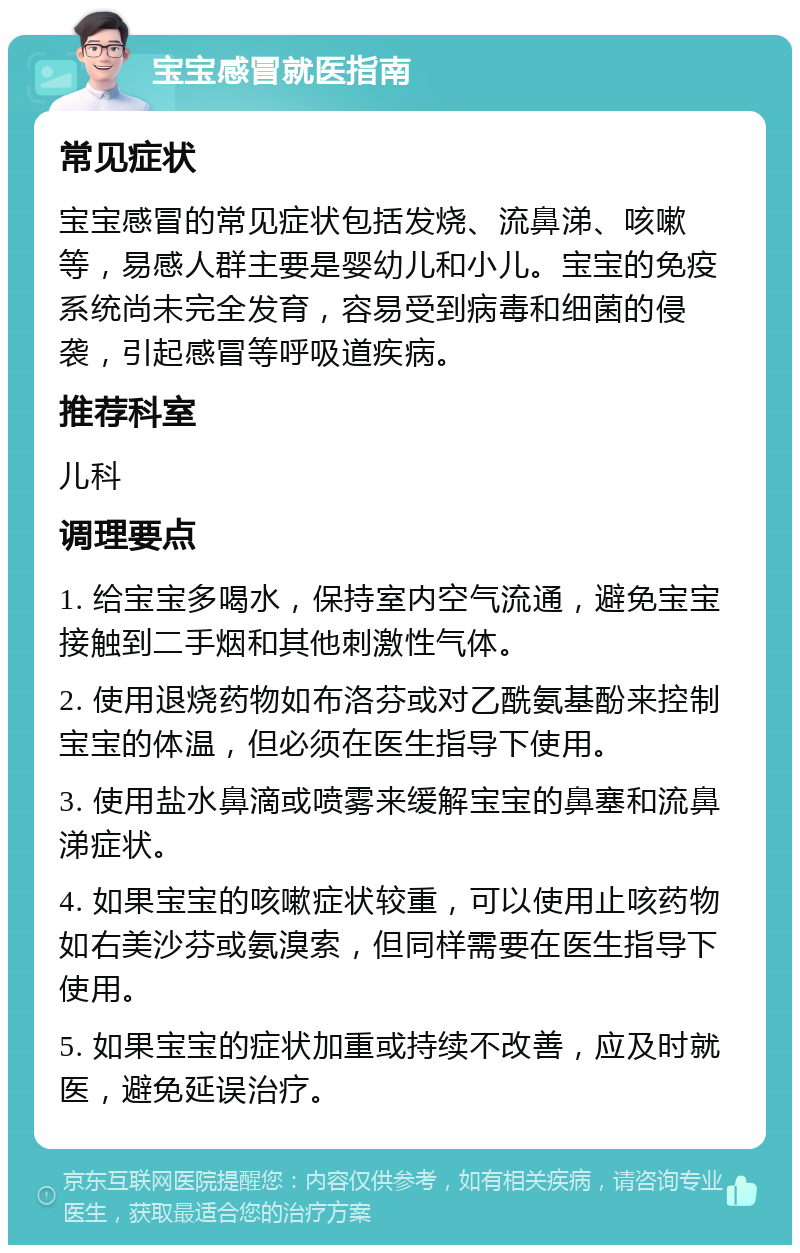 宝宝感冒就医指南 常见症状 宝宝感冒的常见症状包括发烧、流鼻涕、咳嗽等，易感人群主要是婴幼儿和小儿。宝宝的免疫系统尚未完全发育，容易受到病毒和细菌的侵袭，引起感冒等呼吸道疾病。 推荐科室 儿科 调理要点 1. 给宝宝多喝水，保持室内空气流通，避免宝宝接触到二手烟和其他刺激性气体。 2. 使用退烧药物如布洛芬或对乙酰氨基酚来控制宝宝的体温，但必须在医生指导下使用。 3. 使用盐水鼻滴或喷雾来缓解宝宝的鼻塞和流鼻涕症状。 4. 如果宝宝的咳嗽症状较重，可以使用止咳药物如右美沙芬或氨溴索，但同样需要在医生指导下使用。 5. 如果宝宝的症状加重或持续不改善，应及时就医，避免延误治疗。