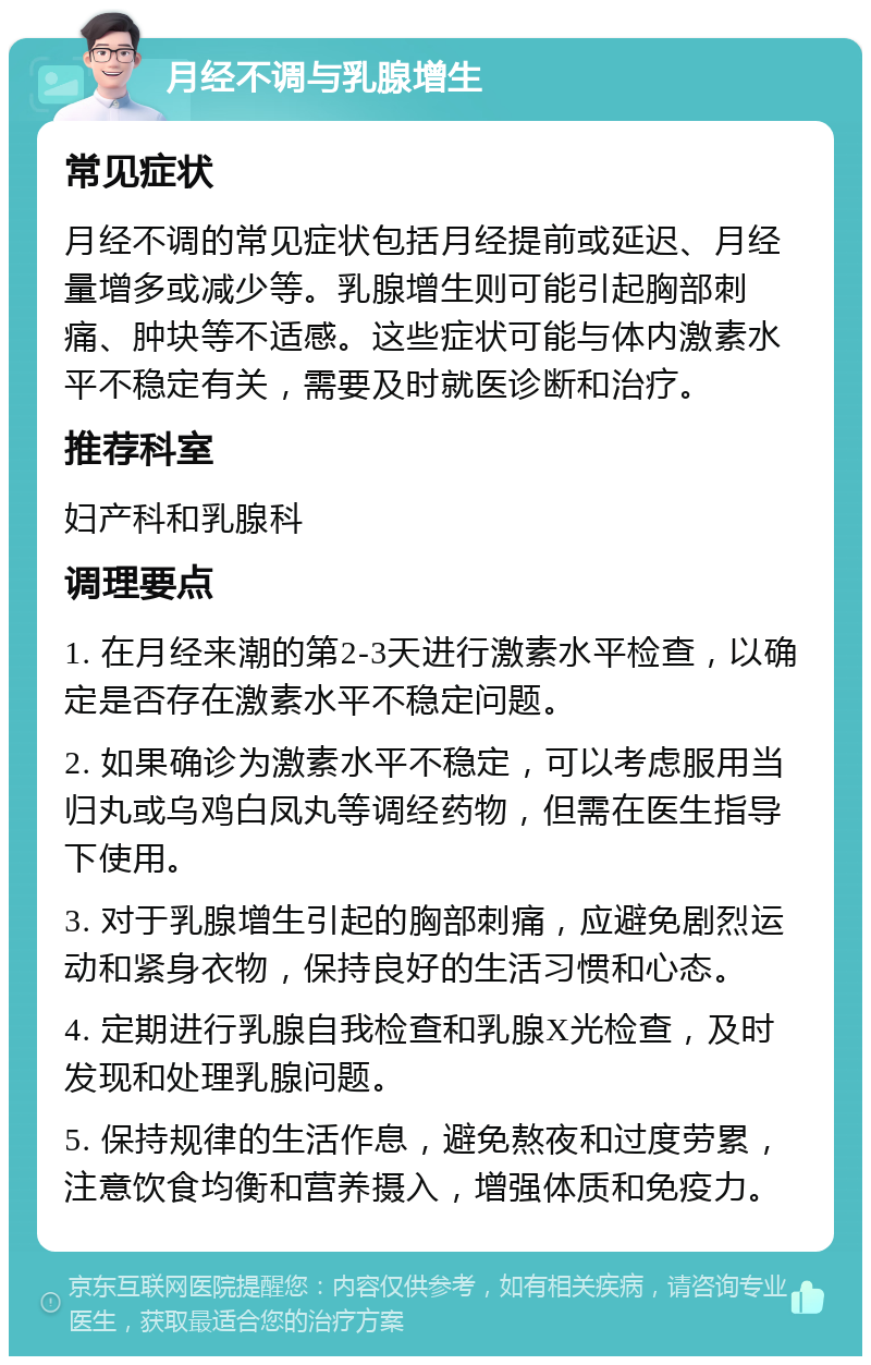 月经不调与乳腺增生 常见症状 月经不调的常见症状包括月经提前或延迟、月经量增多或减少等。乳腺增生则可能引起胸部刺痛、肿块等不适感。这些症状可能与体内激素水平不稳定有关，需要及时就医诊断和治疗。 推荐科室 妇产科和乳腺科 调理要点 1. 在月经来潮的第2-3天进行激素水平检查，以确定是否存在激素水平不稳定问题。 2. 如果确诊为激素水平不稳定，可以考虑服用当归丸或乌鸡白凤丸等调经药物，但需在医生指导下使用。 3. 对于乳腺增生引起的胸部刺痛，应避免剧烈运动和紧身衣物，保持良好的生活习惯和心态。 4. 定期进行乳腺自我检查和乳腺X光检查，及时发现和处理乳腺问题。 5. 保持规律的生活作息，避免熬夜和过度劳累，注意饮食均衡和营养摄入，增强体质和免疫力。