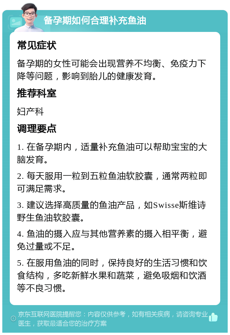 备孕期如何合理补充鱼油 常见症状 备孕期的女性可能会出现营养不均衡、免疫力下降等问题，影响到胎儿的健康发育。 推荐科室 妇产科 调理要点 1. 在备孕期内，适量补充鱼油可以帮助宝宝的大脑发育。 2. 每天服用一粒到五粒鱼油软胶囊，通常两粒即可满足需求。 3. 建议选择高质量的鱼油产品，如Swisse斯维诗野生鱼油软胶囊。 4. 鱼油的摄入应与其他营养素的摄入相平衡，避免过量或不足。 5. 在服用鱼油的同时，保持良好的生活习惯和饮食结构，多吃新鲜水果和蔬菜，避免吸烟和饮酒等不良习惯。