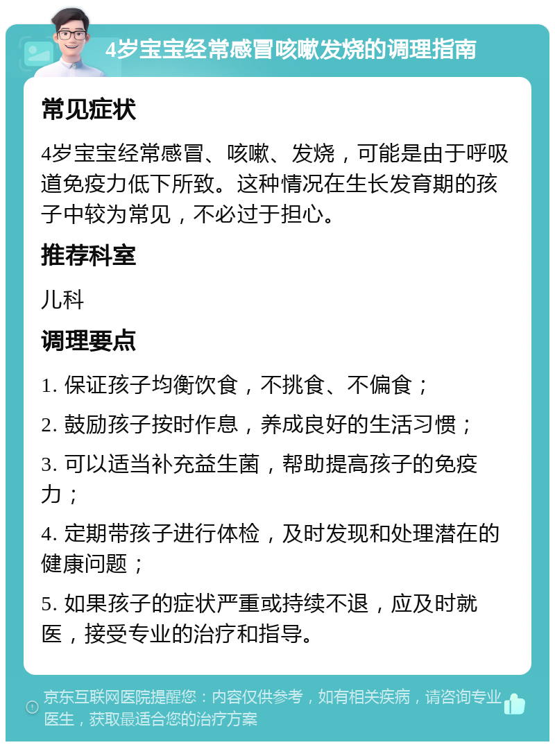 4岁宝宝经常感冒咳嗽发烧的调理指南 常见症状 4岁宝宝经常感冒、咳嗽、发烧，可能是由于呼吸道免疫力低下所致。这种情况在生长发育期的孩子中较为常见，不必过于担心。 推荐科室 儿科 调理要点 1. 保证孩子均衡饮食，不挑食、不偏食； 2. 鼓励孩子按时作息，养成良好的生活习惯； 3. 可以适当补充益生菌，帮助提高孩子的免疫力； 4. 定期带孩子进行体检，及时发现和处理潜在的健康问题； 5. 如果孩子的症状严重或持续不退，应及时就医，接受专业的治疗和指导。