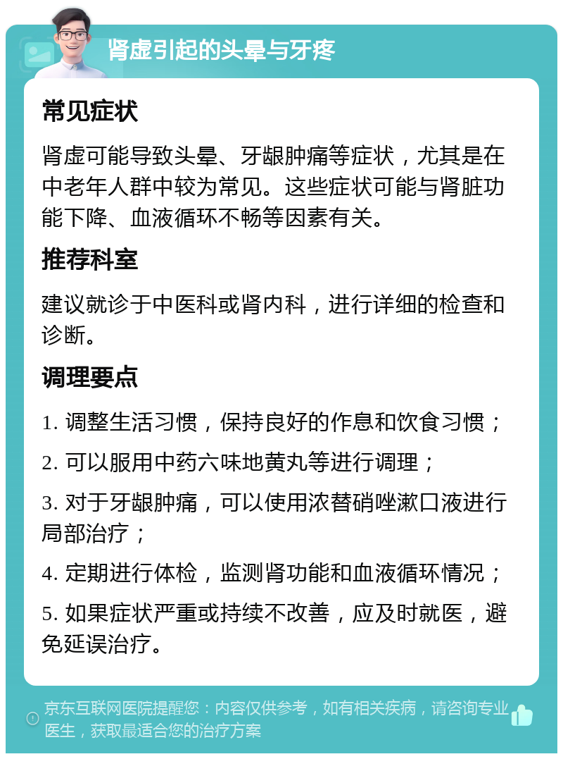 肾虚引起的头晕与牙疼 常见症状 肾虚可能导致头晕、牙龈肿痛等症状，尤其是在中老年人群中较为常见。这些症状可能与肾脏功能下降、血液循环不畅等因素有关。 推荐科室 建议就诊于中医科或肾内科，进行详细的检查和诊断。 调理要点 1. 调整生活习惯，保持良好的作息和饮食习惯； 2. 可以服用中药六味地黄丸等进行调理； 3. 对于牙龈肿痛，可以使用浓替硝唑漱口液进行局部治疗； 4. 定期进行体检，监测肾功能和血液循环情况； 5. 如果症状严重或持续不改善，应及时就医，避免延误治疗。