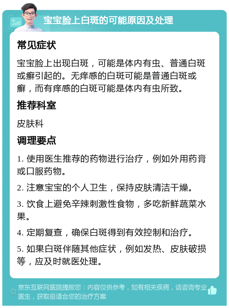 宝宝脸上白斑的可能原因及处理 常见症状 宝宝脸上出现白斑，可能是体内有虫、普通白斑或癣引起的。无痒感的白斑可能是普通白斑或癣，而有痒感的白斑可能是体内有虫所致。 推荐科室 皮肤科 调理要点 1. 使用医生推荐的药物进行治疗，例如外用药膏或口服药物。 2. 注意宝宝的个人卫生，保持皮肤清洁干燥。 3. 饮食上避免辛辣刺激性食物，多吃新鲜蔬菜水果。 4. 定期复查，确保白斑得到有效控制和治疗。 5. 如果白斑伴随其他症状，例如发热、皮肤破损等，应及时就医处理。