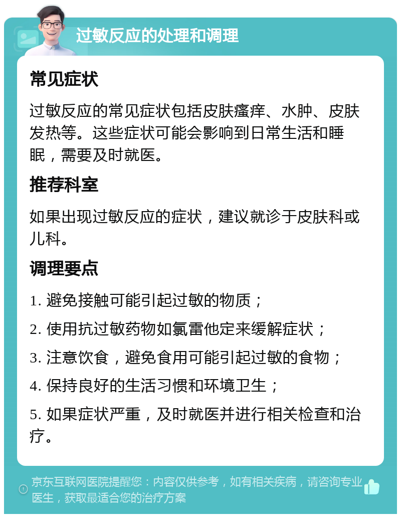 过敏反应的处理和调理 常见症状 过敏反应的常见症状包括皮肤瘙痒、水肿、皮肤发热等。这些症状可能会影响到日常生活和睡眠，需要及时就医。 推荐科室 如果出现过敏反应的症状，建议就诊于皮肤科或儿科。 调理要点 1. 避免接触可能引起过敏的物质； 2. 使用抗过敏药物如氯雷他定来缓解症状； 3. 注意饮食，避免食用可能引起过敏的食物； 4. 保持良好的生活习惯和环境卫生； 5. 如果症状严重，及时就医并进行相关检查和治疗。