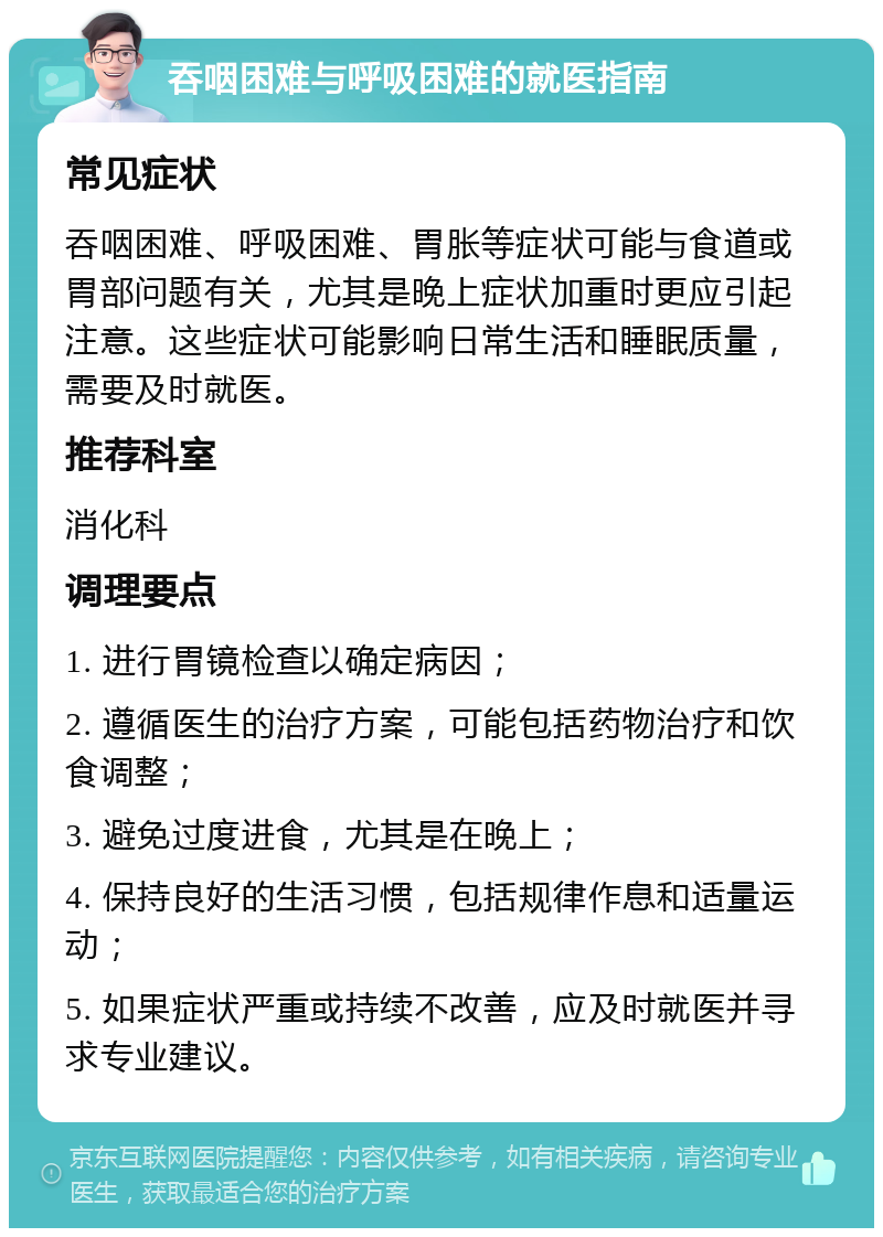 吞咽困难与呼吸困难的就医指南 常见症状 吞咽困难、呼吸困难、胃胀等症状可能与食道或胃部问题有关，尤其是晚上症状加重时更应引起注意。这些症状可能影响日常生活和睡眠质量，需要及时就医。 推荐科室 消化科 调理要点 1. 进行胃镜检查以确定病因； 2. 遵循医生的治疗方案，可能包括药物治疗和饮食调整； 3. 避免过度进食，尤其是在晚上； 4. 保持良好的生活习惯，包括规律作息和适量运动； 5. 如果症状严重或持续不改善，应及时就医并寻求专业建议。