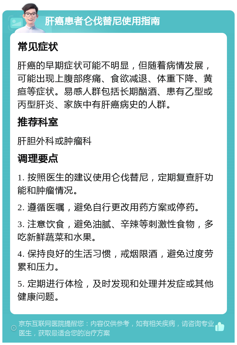 肝癌患者仑伐替尼使用指南 常见症状 肝癌的早期症状可能不明显，但随着病情发展，可能出现上腹部疼痛、食欲减退、体重下降、黄疸等症状。易感人群包括长期酗酒、患有乙型或丙型肝炎、家族中有肝癌病史的人群。 推荐科室 肝胆外科或肿瘤科 调理要点 1. 按照医生的建议使用仑伐替尼，定期复查肝功能和肿瘤情况。 2. 遵循医嘱，避免自行更改用药方案或停药。 3. 注意饮食，避免油腻、辛辣等刺激性食物，多吃新鲜蔬菜和水果。 4. 保持良好的生活习惯，戒烟限酒，避免过度劳累和压力。 5. 定期进行体检，及时发现和处理并发症或其他健康问题。