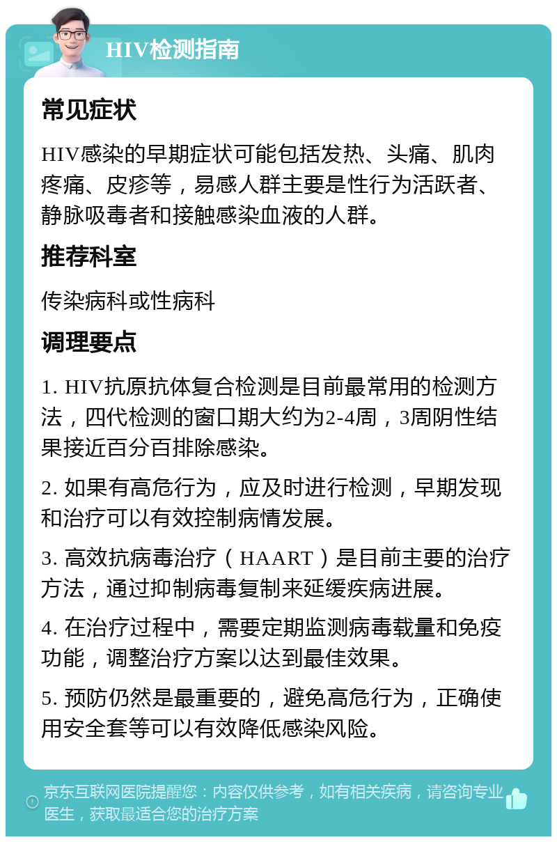 HIV检测指南 常见症状 HIV感染的早期症状可能包括发热、头痛、肌肉疼痛、皮疹等，易感人群主要是性行为活跃者、静脉吸毒者和接触感染血液的人群。 推荐科室 传染病科或性病科 调理要点 1. HIV抗原抗体复合检测是目前最常用的检测方法，四代检测的窗口期大约为2-4周，3周阴性结果接近百分百排除感染。 2. 如果有高危行为，应及时进行检测，早期发现和治疗可以有效控制病情发展。 3. 高效抗病毒治疗（HAART）是目前主要的治疗方法，通过抑制病毒复制来延缓疾病进展。 4. 在治疗过程中，需要定期监测病毒载量和免疫功能，调整治疗方案以达到最佳效果。 5. 预防仍然是最重要的，避免高危行为，正确使用安全套等可以有效降低感染风险。