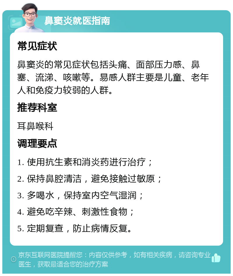 鼻窦炎就医指南 常见症状 鼻窦炎的常见症状包括头痛、面部压力感、鼻塞、流涕、咳嗽等。易感人群主要是儿童、老年人和免疫力较弱的人群。 推荐科室 耳鼻喉科 调理要点 1. 使用抗生素和消炎药进行治疗； 2. 保持鼻腔清洁，避免接触过敏原； 3. 多喝水，保持室内空气湿润； 4. 避免吃辛辣、刺激性食物； 5. 定期复查，防止病情反复。