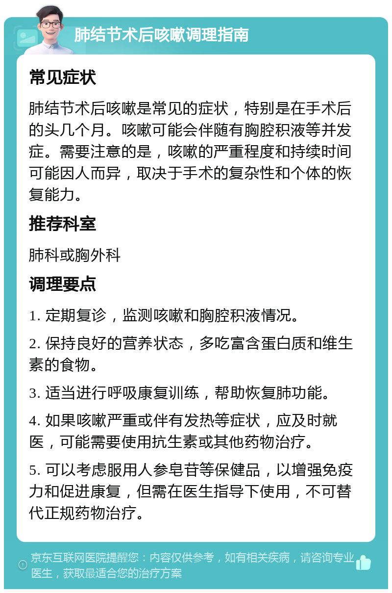 肺结节术后咳嗽调理指南 常见症状 肺结节术后咳嗽是常见的症状，特别是在手术后的头几个月。咳嗽可能会伴随有胸腔积液等并发症。需要注意的是，咳嗽的严重程度和持续时间可能因人而异，取决于手术的复杂性和个体的恢复能力。 推荐科室 肺科或胸外科 调理要点 1. 定期复诊，监测咳嗽和胸腔积液情况。 2. 保持良好的营养状态，多吃富含蛋白质和维生素的食物。 3. 适当进行呼吸康复训练，帮助恢复肺功能。 4. 如果咳嗽严重或伴有发热等症状，应及时就医，可能需要使用抗生素或其他药物治疗。 5. 可以考虑服用人参皂苷等保健品，以增强免疫力和促进康复，但需在医生指导下使用，不可替代正规药物治疗。