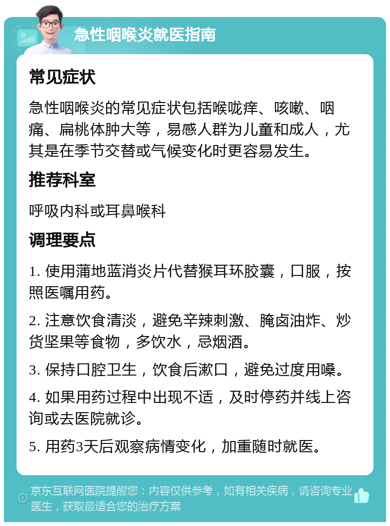 急性咽喉炎就医指南 常见症状 急性咽喉炎的常见症状包括喉咙痒、咳嗽、咽痛、扁桃体肿大等，易感人群为儿童和成人，尤其是在季节交替或气候变化时更容易发生。 推荐科室 呼吸内科或耳鼻喉科 调理要点 1. 使用蒲地蓝消炎片代替猴耳环胶囊，口服，按照医嘱用药。 2. 注意饮食清淡，避免辛辣刺激、腌卤油炸、炒货坚果等食物，多饮水，忌烟酒。 3. 保持口腔卫生，饮食后漱口，避免过度用嗓。 4. 如果用药过程中出现不适，及时停药并线上咨询或去医院就诊。 5. 用药3天后观察病情变化，加重随时就医。