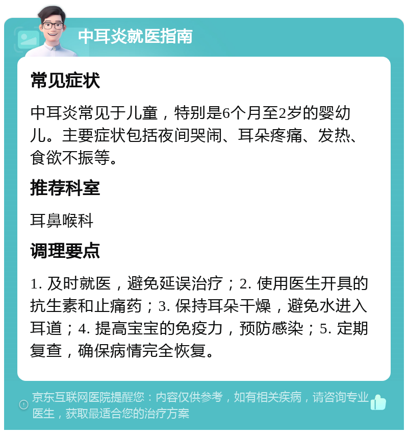 中耳炎就医指南 常见症状 中耳炎常见于儿童，特别是6个月至2岁的婴幼儿。主要症状包括夜间哭闹、耳朵疼痛、发热、食欲不振等。 推荐科室 耳鼻喉科 调理要点 1. 及时就医，避免延误治疗；2. 使用医生开具的抗生素和止痛药；3. 保持耳朵干燥，避免水进入耳道；4. 提高宝宝的免疫力，预防感染；5. 定期复查，确保病情完全恢复。