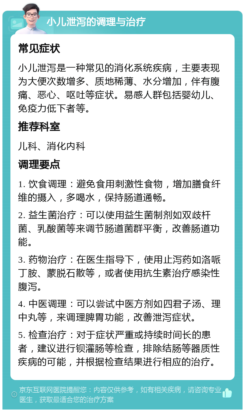 小儿泄泻的调理与治疗 常见症状 小儿泄泻是一种常见的消化系统疾病，主要表现为大便次数增多、质地稀薄、水分增加，伴有腹痛、恶心、呕吐等症状。易感人群包括婴幼儿、免疫力低下者等。 推荐科室 儿科、消化内科 调理要点 1. 饮食调理：避免食用刺激性食物，增加膳食纤维的摄入，多喝水，保持肠道通畅。 2. 益生菌治疗：可以使用益生菌制剂如双歧杆菌、乳酸菌等来调节肠道菌群平衡，改善肠道功能。 3. 药物治疗：在医生指导下，使用止泻药如洛哌丁胺、蒙脱石散等，或者使用抗生素治疗感染性腹泻。 4. 中医调理：可以尝试中医方剂如四君子汤、理中丸等，来调理脾胃功能，改善泄泻症状。 5. 检查治疗：对于症状严重或持续时间长的患者，建议进行钡灌肠等检查，排除结肠等器质性疾病的可能，并根据检查结果进行相应的治疗。