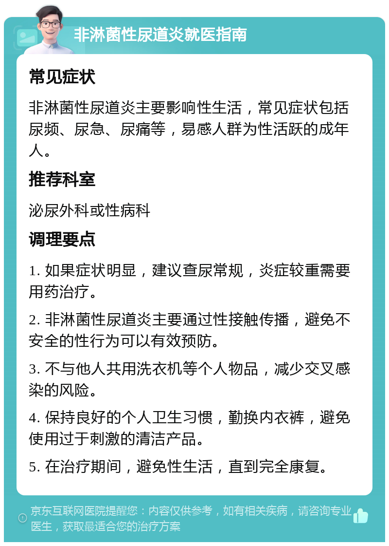 非淋菌性尿道炎就医指南 常见症状 非淋菌性尿道炎主要影响性生活，常见症状包括尿频、尿急、尿痛等，易感人群为性活跃的成年人。 推荐科室 泌尿外科或性病科 调理要点 1. 如果症状明显，建议查尿常规，炎症较重需要用药治疗。 2. 非淋菌性尿道炎主要通过性接触传播，避免不安全的性行为可以有效预防。 3. 不与他人共用洗衣机等个人物品，减少交叉感染的风险。 4. 保持良好的个人卫生习惯，勤换内衣裤，避免使用过于刺激的清洁产品。 5. 在治疗期间，避免性生活，直到完全康复。