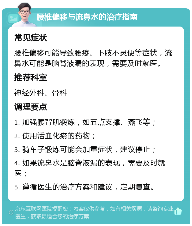 腰椎偏移与流鼻水的治疗指南 常见症状 腰椎偏移可能导致腰疼、下肢不灵便等症状，流鼻水可能是脑脊液漏的表现，需要及时就医。 推荐科室 神经外科、骨科 调理要点 1. 加强腰背肌锻炼，如五点支撑、燕飞等； 2. 使用活血化瘀的药物； 3. 骑车子锻炼可能会加重症状，建议停止； 4. 如果流鼻水是脑脊液漏的表现，需要及时就医； 5. 遵循医生的治疗方案和建议，定期复查。