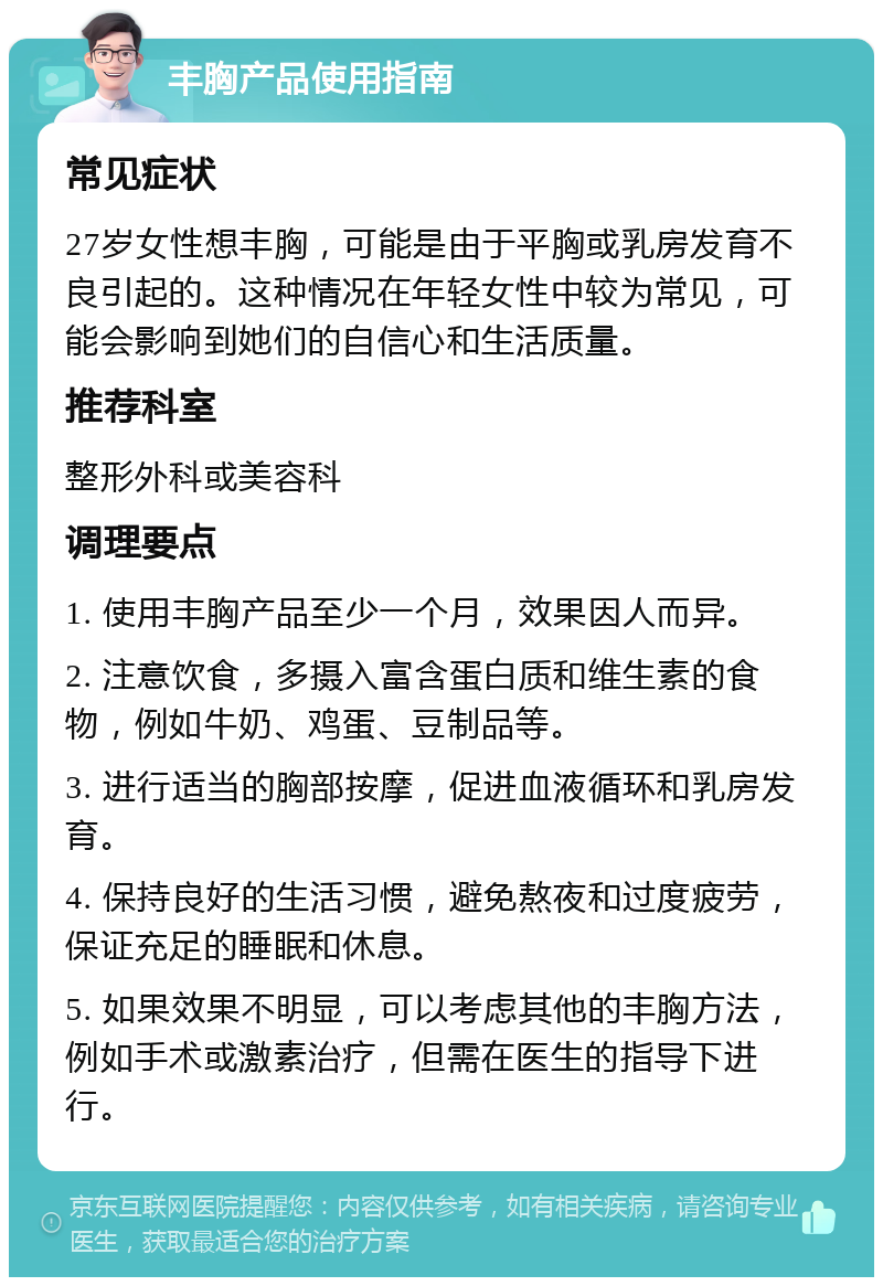 丰胸产品使用指南 常见症状 27岁女性想丰胸，可能是由于平胸或乳房发育不良引起的。这种情况在年轻女性中较为常见，可能会影响到她们的自信心和生活质量。 推荐科室 整形外科或美容科 调理要点 1. 使用丰胸产品至少一个月，效果因人而异。 2. 注意饮食，多摄入富含蛋白质和维生素的食物，例如牛奶、鸡蛋、豆制品等。 3. 进行适当的胸部按摩，促进血液循环和乳房发育。 4. 保持良好的生活习惯，避免熬夜和过度疲劳，保证充足的睡眠和休息。 5. 如果效果不明显，可以考虑其他的丰胸方法，例如手术或激素治疗，但需在医生的指导下进行。