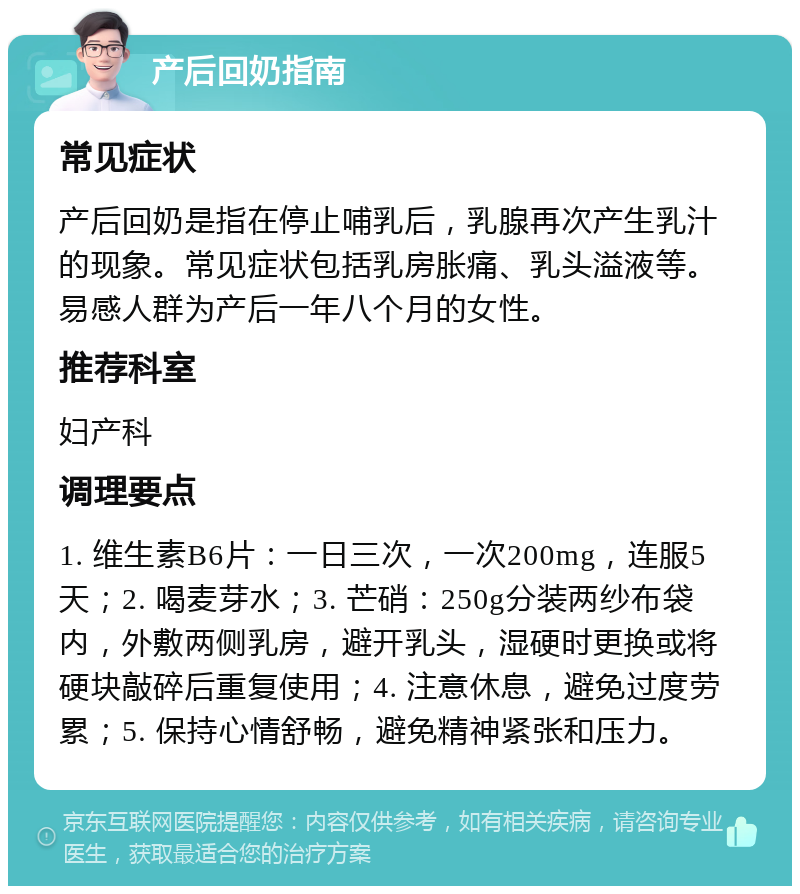 产后回奶指南 常见症状 产后回奶是指在停止哺乳后，乳腺再次产生乳汁的现象。常见症状包括乳房胀痛、乳头溢液等。易感人群为产后一年八个月的女性。 推荐科室 妇产科 调理要点 1. 维生素B6片：一日三次，一次200mg，连服5天；2. 喝麦芽水；3. 芒硝：250g分装两纱布袋内，外敷两侧乳房，避开乳头，湿硬时更换或将硬块敲碎后重复使用；4. 注意休息，避免过度劳累；5. 保持心情舒畅，避免精神紧张和压力。