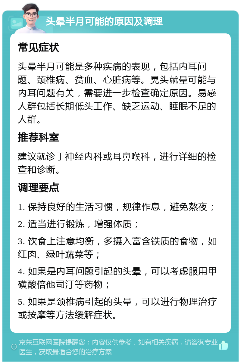 头晕半月可能的原因及调理 常见症状 头晕半月可能是多种疾病的表现，包括内耳问题、颈椎病、贫血、心脏病等。晃头就晕可能与内耳问题有关，需要进一步检查确定原因。易感人群包括长期低头工作、缺乏运动、睡眠不足的人群。 推荐科室 建议就诊于神经内科或耳鼻喉科，进行详细的检查和诊断。 调理要点 1. 保持良好的生活习惯，规律作息，避免熬夜； 2. 适当进行锻炼，增强体质； 3. 饮食上注意均衡，多摄入富含铁质的食物，如红肉、绿叶蔬菜等； 4. 如果是内耳问题引起的头晕，可以考虑服用甲磺酸倍他司汀等药物； 5. 如果是颈椎病引起的头晕，可以进行物理治疗或按摩等方法缓解症状。