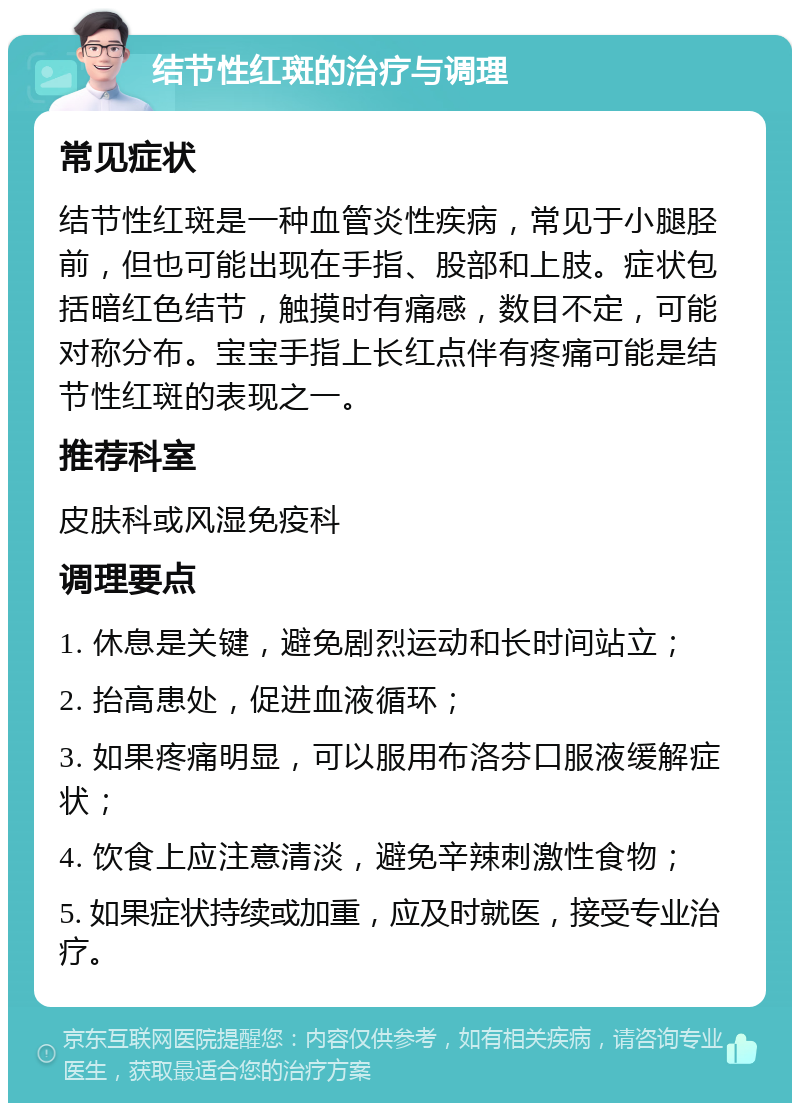 结节性红斑的治疗与调理 常见症状 结节性红斑是一种血管炎性疾病，常见于小腿胫前，但也可能出现在手指、股部和上肢。症状包括暗红色结节，触摸时有痛感，数目不定，可能对称分布。宝宝手指上长红点伴有疼痛可能是结节性红斑的表现之一。 推荐科室 皮肤科或风湿免疫科 调理要点 1. 休息是关键，避免剧烈运动和长时间站立； 2. 抬高患处，促进血液循环； 3. 如果疼痛明显，可以服用布洛芬口服液缓解症状； 4. 饮食上应注意清淡，避免辛辣刺激性食物； 5. 如果症状持续或加重，应及时就医，接受专业治疗。