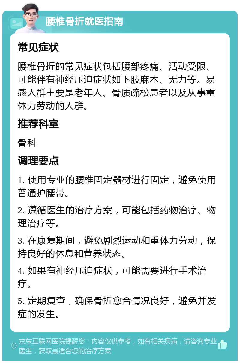 腰椎骨折就医指南 常见症状 腰椎骨折的常见症状包括腰部疼痛、活动受限、可能伴有神经压迫症状如下肢麻木、无力等。易感人群主要是老年人、骨质疏松患者以及从事重体力劳动的人群。 推荐科室 骨科 调理要点 1. 使用专业的腰椎固定器材进行固定，避免使用普通护腰带。 2. 遵循医生的治疗方案，可能包括药物治疗、物理治疗等。 3. 在康复期间，避免剧烈运动和重体力劳动，保持良好的休息和营养状态。 4. 如果有神经压迫症状，可能需要进行手术治疗。 5. 定期复查，确保骨折愈合情况良好，避免并发症的发生。