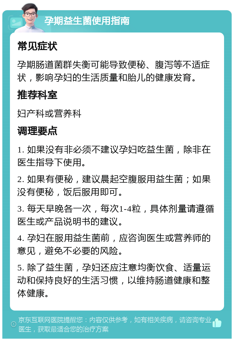 孕期益生菌使用指南 常见症状 孕期肠道菌群失衡可能导致便秘、腹泻等不适症状，影响孕妇的生活质量和胎儿的健康发育。 推荐科室 妇产科或营养科 调理要点 1. 如果没有非必须不建议孕妇吃益生菌，除非在医生指导下使用。 2. 如果有便秘，建议晨起空腹服用益生菌；如果没有便秘，饭后服用即可。 3. 每天早晚各一次，每次1-4粒，具体剂量请遵循医生或产品说明书的建议。 4. 孕妇在服用益生菌前，应咨询医生或营养师的意见，避免不必要的风险。 5. 除了益生菌，孕妇还应注意均衡饮食、适量运动和保持良好的生活习惯，以维持肠道健康和整体健康。