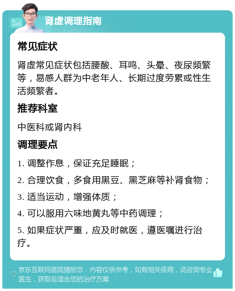 肾虚调理指南 常见症状 肾虚常见症状包括腰酸、耳鸣、头晕、夜尿频繁等，易感人群为中老年人、长期过度劳累或性生活频繁者。 推荐科室 中医科或肾内科 调理要点 1. 调整作息，保证充足睡眠； 2. 合理饮食，多食用黑豆、黑芝麻等补肾食物； 3. 适当运动，增强体质； 4. 可以服用六味地黄丸等中药调理； 5. 如果症状严重，应及时就医，遵医嘱进行治疗。