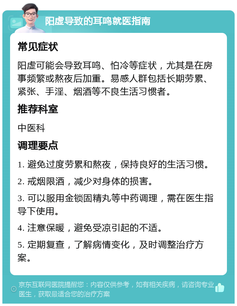 阳虚导致的耳鸣就医指南 常见症状 阳虚可能会导致耳鸣、怕冷等症状，尤其是在房事频繁或熬夜后加重。易感人群包括长期劳累、紧张、手淫、烟酒等不良生活习惯者。 推荐科室 中医科 调理要点 1. 避免过度劳累和熬夜，保持良好的生活习惯。 2. 戒烟限酒，减少对身体的损害。 3. 可以服用金锁固精丸等中药调理，需在医生指导下使用。 4. 注意保暖，避免受凉引起的不适。 5. 定期复查，了解病情变化，及时调整治疗方案。