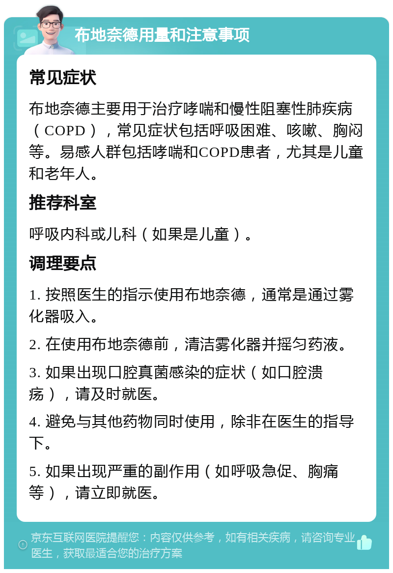 布地奈德用量和注意事项 常见症状 布地奈德主要用于治疗哮喘和慢性阻塞性肺疾病（COPD），常见症状包括呼吸困难、咳嗽、胸闷等。易感人群包括哮喘和COPD患者，尤其是儿童和老年人。 推荐科室 呼吸内科或儿科（如果是儿童）。 调理要点 1. 按照医生的指示使用布地奈德，通常是通过雾化器吸入。 2. 在使用布地奈德前，清洁雾化器并摇匀药液。 3. 如果出现口腔真菌感染的症状（如口腔溃疡），请及时就医。 4. 避免与其他药物同时使用，除非在医生的指导下。 5. 如果出现严重的副作用（如呼吸急促、胸痛等），请立即就医。