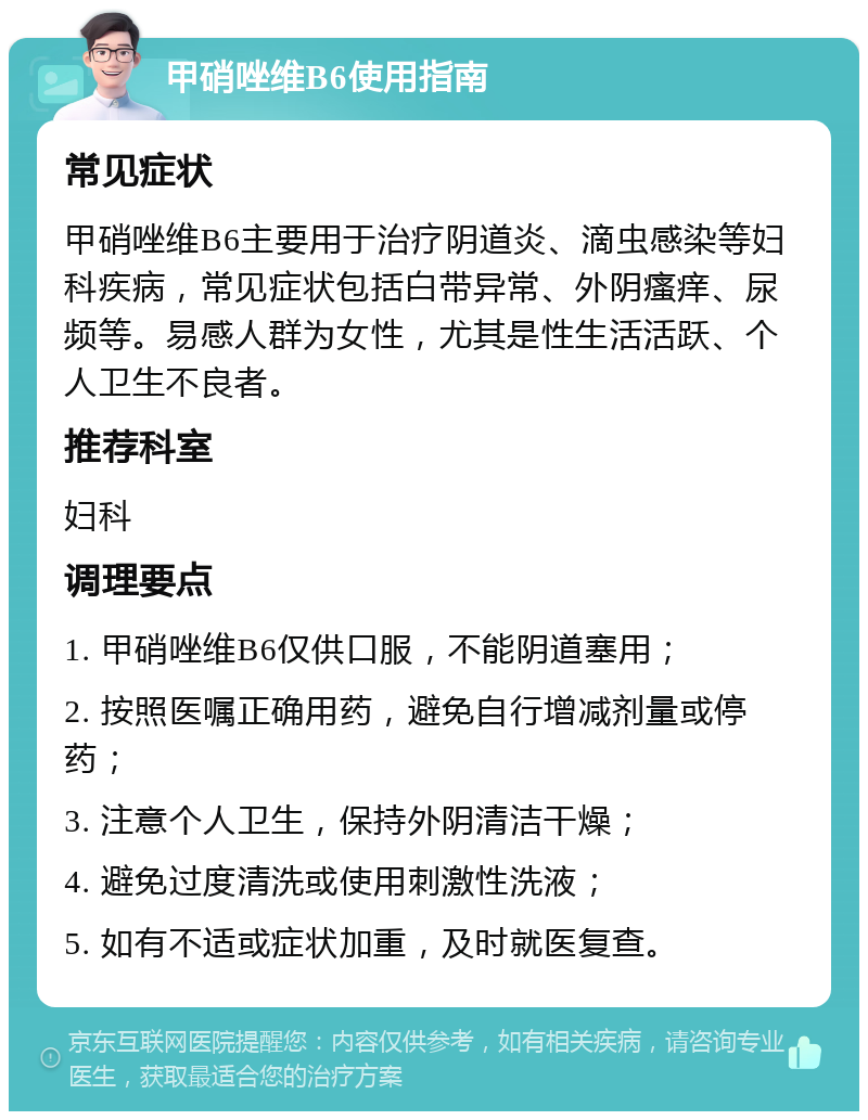 甲硝唑维B6使用指南 常见症状 甲硝唑维B6主要用于治疗阴道炎、滴虫感染等妇科疾病，常见症状包括白带异常、外阴瘙痒、尿频等。易感人群为女性，尤其是性生活活跃、个人卫生不良者。 推荐科室 妇科 调理要点 1. 甲硝唑维B6仅供口服，不能阴道塞用； 2. 按照医嘱正确用药，避免自行增减剂量或停药； 3. 注意个人卫生，保持外阴清洁干燥； 4. 避免过度清洗或使用刺激性洗液； 5. 如有不适或症状加重，及时就医复查。