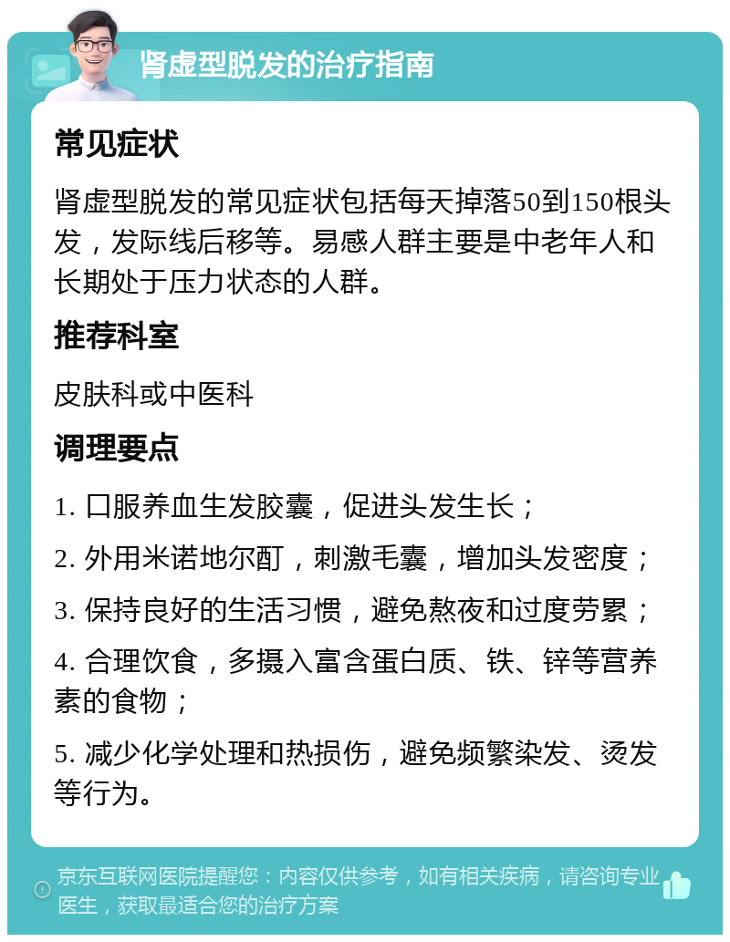 肾虚型脱发的治疗指南 常见症状 肾虚型脱发的常见症状包括每天掉落50到150根头发，发际线后移等。易感人群主要是中老年人和长期处于压力状态的人群。 推荐科室 皮肤科或中医科 调理要点 1. 口服养血生发胶囊，促进头发生长； 2. 外用米诺地尔酊，刺激毛囊，增加头发密度； 3. 保持良好的生活习惯，避免熬夜和过度劳累； 4. 合理饮食，多摄入富含蛋白质、铁、锌等营养素的食物； 5. 减少化学处理和热损伤，避免频繁染发、烫发等行为。