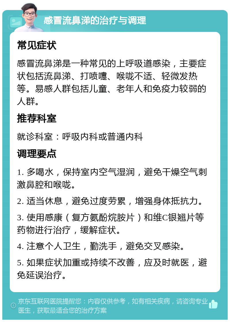 感冒流鼻涕的治疗与调理 常见症状 感冒流鼻涕是一种常见的上呼吸道感染，主要症状包括流鼻涕、打喷嚏、喉咙不适、轻微发热等。易感人群包括儿童、老年人和免疫力较弱的人群。 推荐科室 就诊科室：呼吸内科或普通内科 调理要点 1. 多喝水，保持室内空气湿润，避免干燥空气刺激鼻腔和喉咙。 2. 适当休息，避免过度劳累，增强身体抵抗力。 3. 使用感康（复方氨酚烷胺片）和维C银翘片等药物进行治疗，缓解症状。 4. 注意个人卫生，勤洗手，避免交叉感染。 5. 如果症状加重或持续不改善，应及时就医，避免延误治疗。