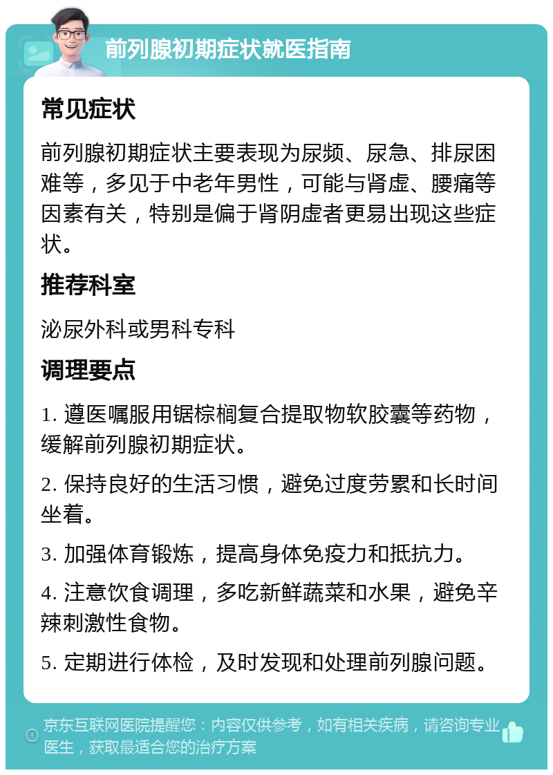 前列腺初期症状就医指南 常见症状 前列腺初期症状主要表现为尿频、尿急、排尿困难等，多见于中老年男性，可能与肾虚、腰痛等因素有关，特别是偏于肾阴虚者更易出现这些症状。 推荐科室 泌尿外科或男科专科 调理要点 1. 遵医嘱服用锯棕榈复合提取物软胶囊等药物，缓解前列腺初期症状。 2. 保持良好的生活习惯，避免过度劳累和长时间坐着。 3. 加强体育锻炼，提高身体免疫力和抵抗力。 4. 注意饮食调理，多吃新鲜蔬菜和水果，避免辛辣刺激性食物。 5. 定期进行体检，及时发现和处理前列腺问题。